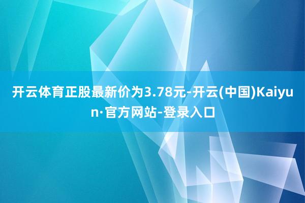 开云体育正股最新价为3.78元-开云(中国)Kaiyun·官方网站-登录入口