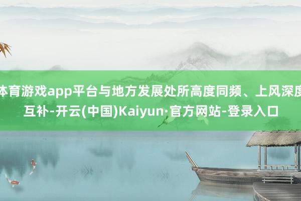 体育游戏app平台与地方发展处所高度同频、上风深度互补-开云(中国)Kaiyun·官方网站-登录入口
