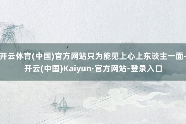 开云体育(中国)官方网站只为能见上心上东谈主一面-开云(中国)Kaiyun·官方网站-登录入口