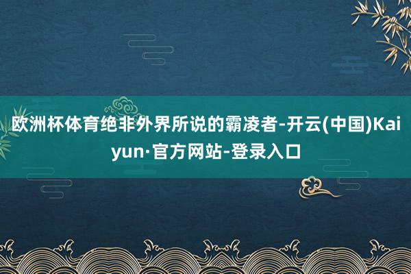 欧洲杯体育绝非外界所说的霸凌者-开云(中国)Kaiyun·官方网站-登录入口