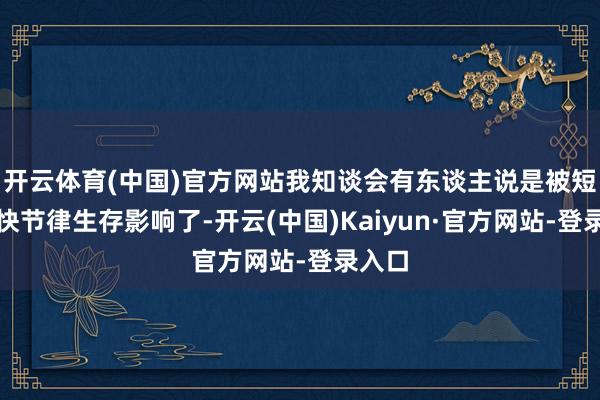 开云体育(中国)官方网站我知谈会有东谈主说是被短剧、快节律生存影响了-开云(中国)Kaiyun·官方网站-登录入口