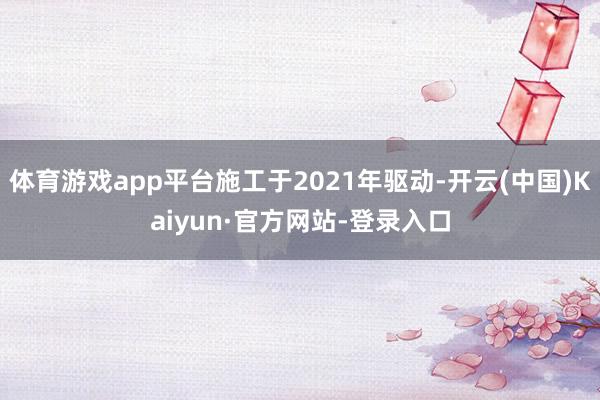 体育游戏app平台施工于2021年驱动-开云(中国)Kaiyun·官方网站-登录入口