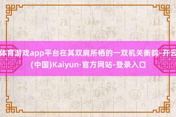 体育游戏app平台在其双肩所栖的一双机关衡鹊-开云(中国)Kaiyun·官方网站-登录入口