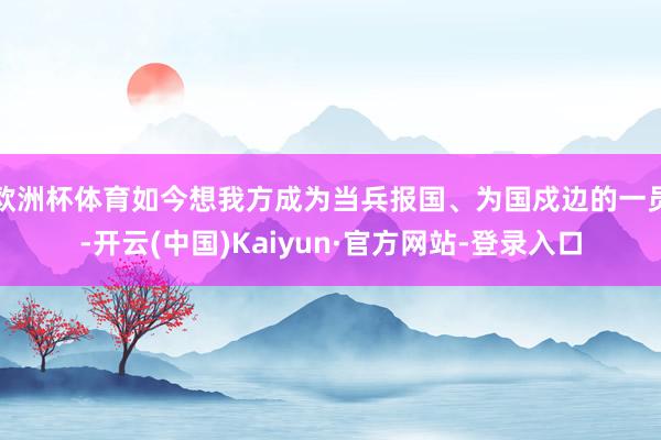 欧洲杯体育如今想我方成为当兵报国、为国戍边的一员-开云(中国)Kaiyun·官方网站-登录入口