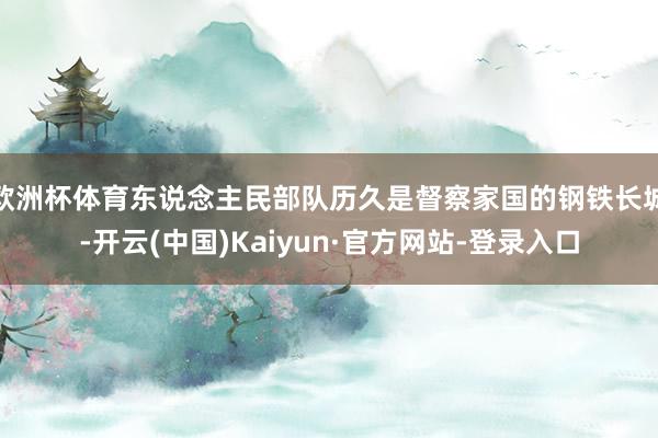 欧洲杯体育东说念主民部队历久是督察家国的钢铁长城-开云(中国)Kaiyun·官方网站-登录入口