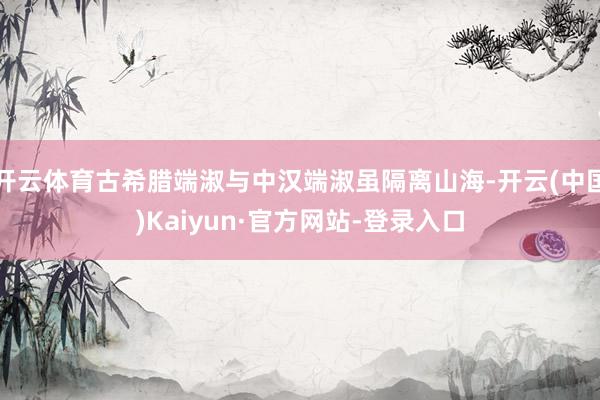 开云体育古希腊端淑与中汉端淑虽隔离山海-开云(中国)Kaiyun·官方网站-登录入口