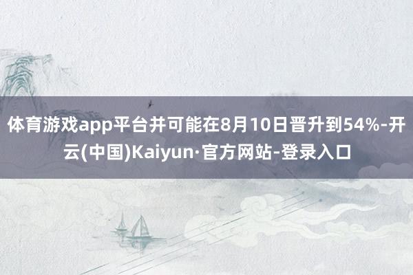 体育游戏app平台并可能在8月10日晋升到54%-开云(中国)Kaiyun·官方网站-登录入口