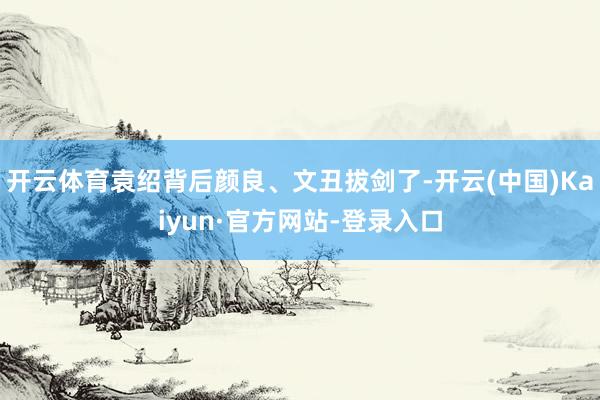 开云体育袁绍背后颜良、文丑拔剑了-开云(中国)Kaiyun·官方网站-登录入口