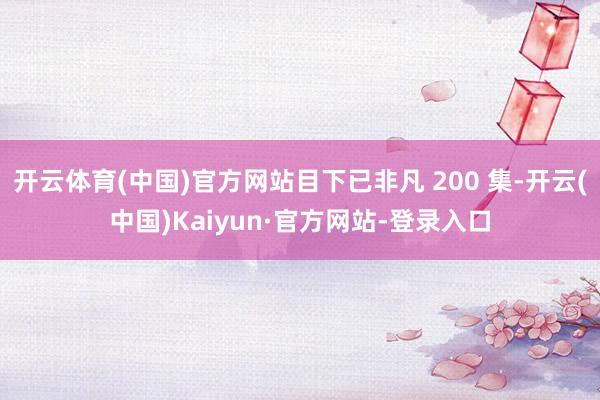 开云体育(中国)官方网站目下已非凡 200 集-开云(中国)Kaiyun·官方网站-登录入口