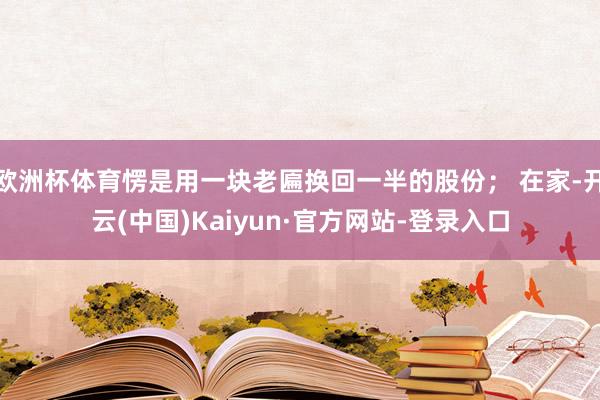 欧洲杯体育愣是用一块老匾换回一半的股份； 在家-开云(中国)Kaiyun·官方网站-登录入口