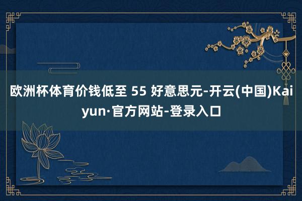 欧洲杯体育价钱低至 55 好意思元-开云(中国)Kaiyun·官方网站-登录入口