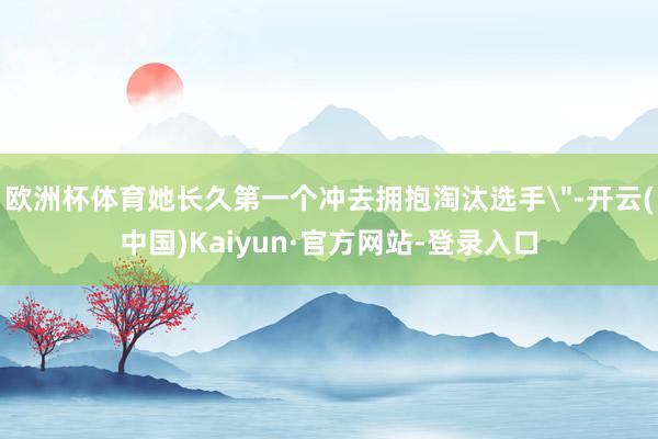 欧洲杯体育她长久第一个冲去拥抱淘汰选手