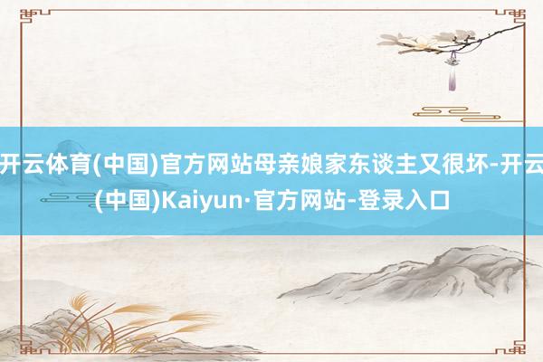 开云体育(中国)官方网站母亲娘家东谈主又很坏-开云(中国)Kaiyun·官方网站-登录入口