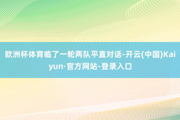 欧洲杯体育临了一轮两队平直对话-开云(中国)Kaiyun·官方网站-登录入口