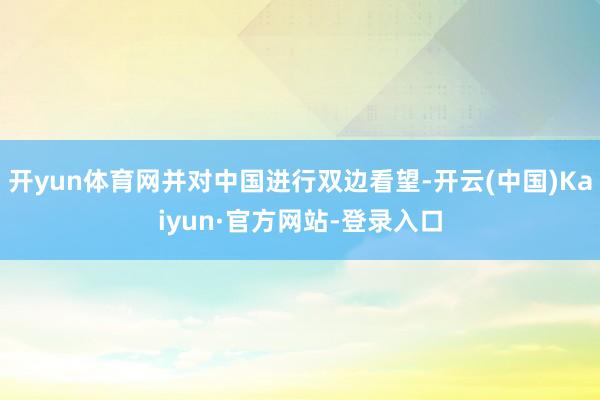 开yun体育网并对中国进行双边看望-开云(中国)Kaiyun·官方网站-登录入口
