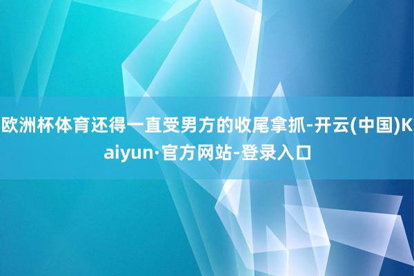 欧洲杯体育还得一直受男方的收尾拿抓-开云(中国)Kaiyun·官方网站-登录入口