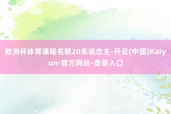 欧洲杯体育课程名额20东说念主-开云(中国)Kaiyun·官方网站-登录入口