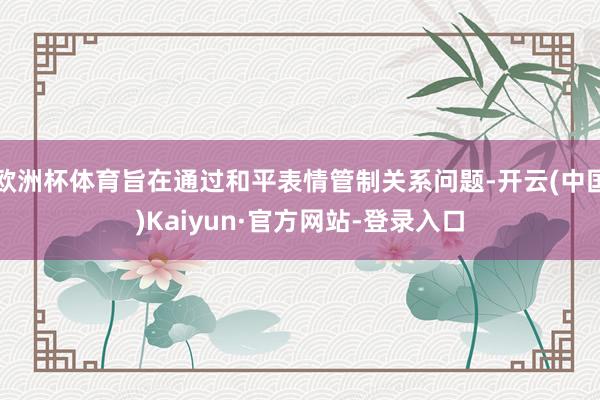 欧洲杯体育旨在通过和平表情管制关系问题-开云(中国)Kaiyun·官方网站-登录入口