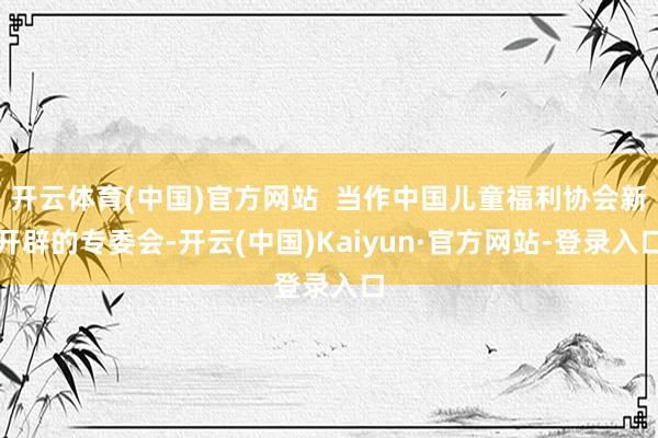 开云体育(中国)官方网站 当作中国儿童福利协会新开辟的专委会-开云(中国)Kaiyun·官方网站-登录入口