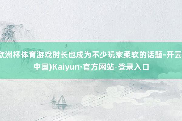 欧洲杯体育游戏时长也成为不少玩家柔软的话题-开云(中国)Kaiyun·官方网站-登录入口
