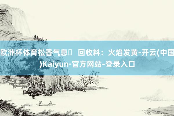 欧洲杯体育松香气息 回收料：火焰发黄-开云(中国)Kaiyun·官方网站-登录入口