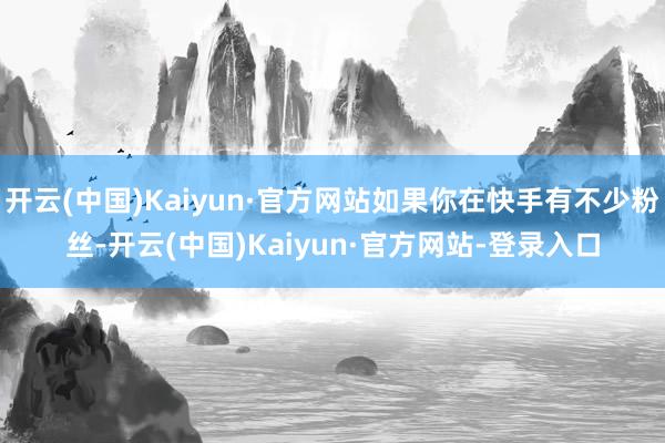 开云(中国)Kaiyun·官方网站如果你在快手有不少粉丝-开云(中国)Kaiyun·官方网站-登录入口
