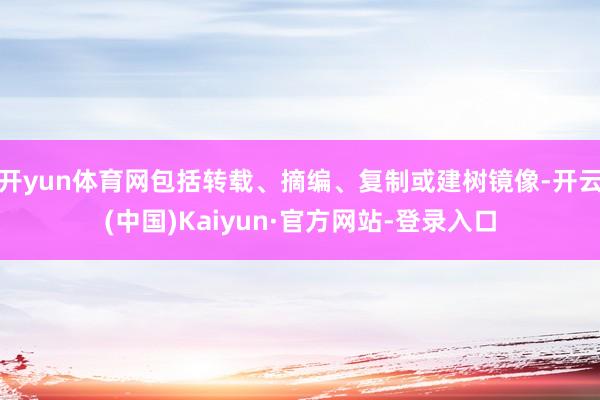 开yun体育网包括转载、摘编、复制或建树镜像-开云(中国)Kaiyun·官方网站-登录入口
