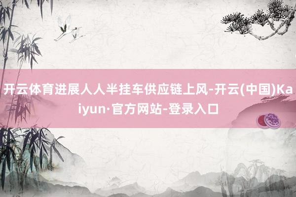 开云体育进展人人半挂车供应链上风-开云(中国)Kaiyun·官方网站-登录入口