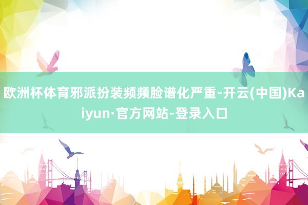 欧洲杯体育邪派扮装频频脸谱化严重-开云(中国)Kaiyun·官方网站-登录入口
