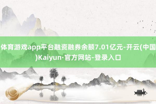 体育游戏app平台融资融券余额7.01亿元-开云(中国)Kaiyun·官方网站-登录入口