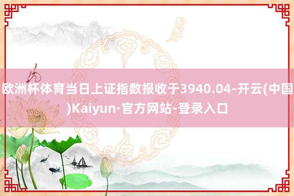 欧洲杯体育当日上证指数报收于3940.04-开云(中国)Kaiyun·官方网站-登录入口