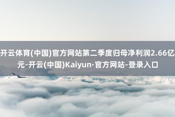 开云体育(中国)官方网站第二季度归母净利润2.66亿元-开云(中国)Kaiyun·官方网站-登录入口