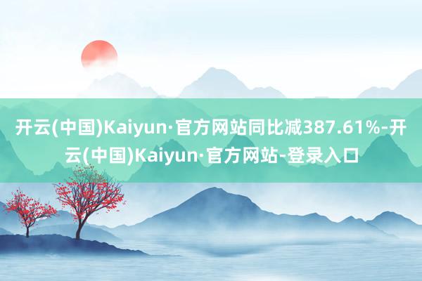 开云(中国)Kaiyun·官方网站同比减387.61%-开云(中国)Kaiyun·官方网站-登录入口