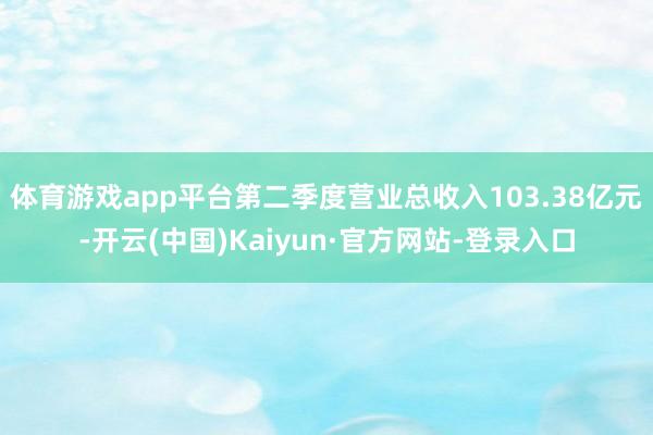 体育游戏app平台第二季度营业总收入103.38亿元-开云(中国)Kaiyun·官方网站-登录入口