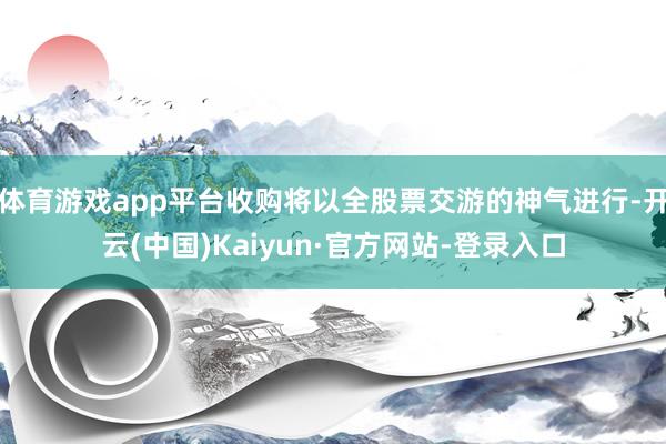 体育游戏app平台收购将以全股票交游的神气进行-开云(中国)Kaiyun·官方网站-登录入口