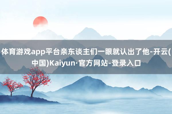 体育游戏app平台亲东谈主们一眼就认出了他-开云(中国)Kaiyun·官方网站-登录入口