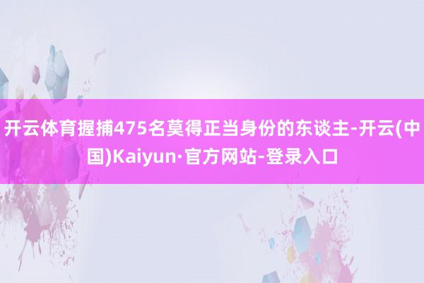 开云体育握捕475名莫得正当身份的东谈主-开云(中国)Kaiyun·官方网站-登录入口