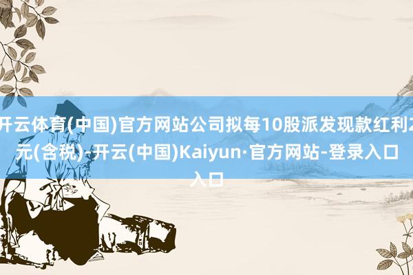 开云体育(中国)官方网站公司拟每10股派发现款红利2元(含税)-开云(中国)Kaiyun·官方网站-登录入口