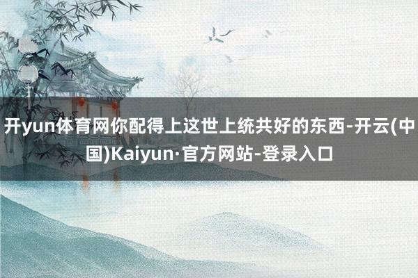 开yun体育网你配得上这世上统共好的东西-开云(中国)Kaiyun·官方网站-登录入口