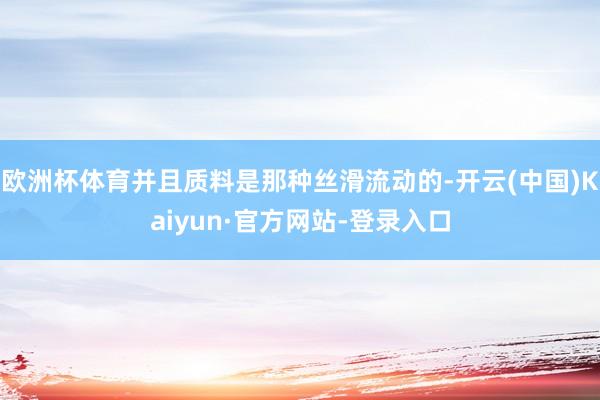 欧洲杯体育并且质料是那种丝滑流动的-开云(中国)Kaiyun·官方网站-登录入口