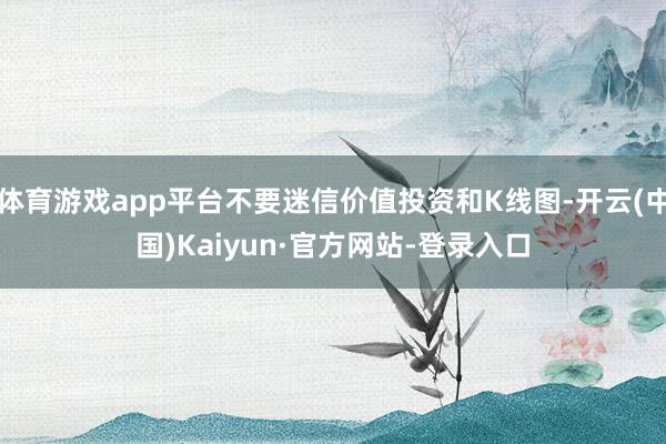 体育游戏app平台不要迷信价值投资和K线图-开云(中国)Kaiyun·官方网站-登录入口
