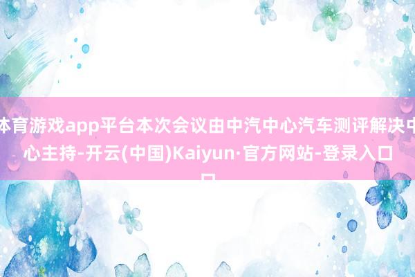 体育游戏app平台本次会议由中汽中心汽车测评解决中心主持-开云(中国)Kaiyun·官方网站-登录入口