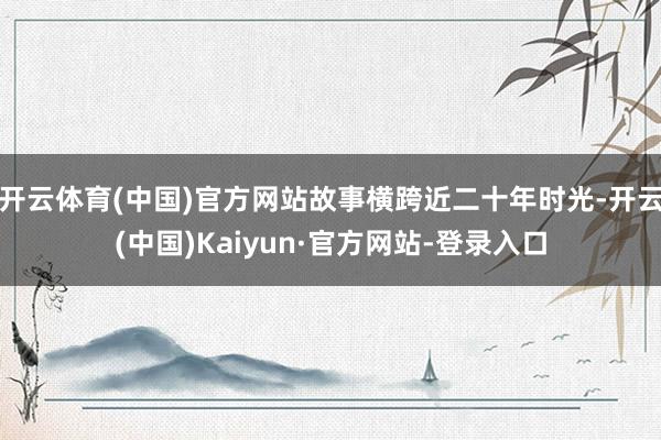 开云体育(中国)官方网站故事横跨近二十年时光-开云(中国)Kaiyun·官方网站-登录入口