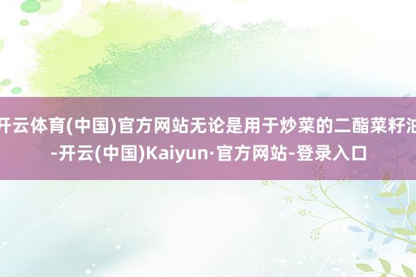 开云体育(中国)官方网站无论是用于炒菜的二酯菜籽油-开云(中国)Kaiyun·官方网站-登录入口