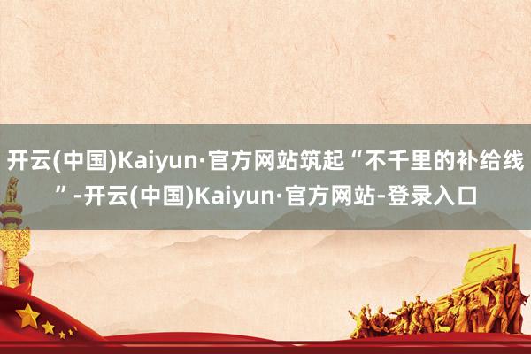 开云(中国)Kaiyun·官方网站筑起“不千里的补给线”-开云(中国)Kaiyun·官方网站-登录入口