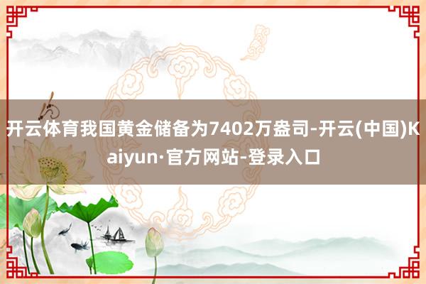 开云体育我国黄金储备为7402万盎司-开云(中国)Kaiyun·官方网站-登录入口