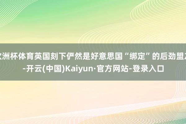 欧洲杯体育英国刻下俨然是好意思国“绑定”的后劲盟友-开云(中国)Kaiyun·官方网站-登录入口