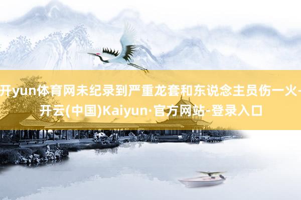 开yun体育网未纪录到严重龙套和东说念主员伤一火-开云(中国)Kaiyun·官方网站-登录入口