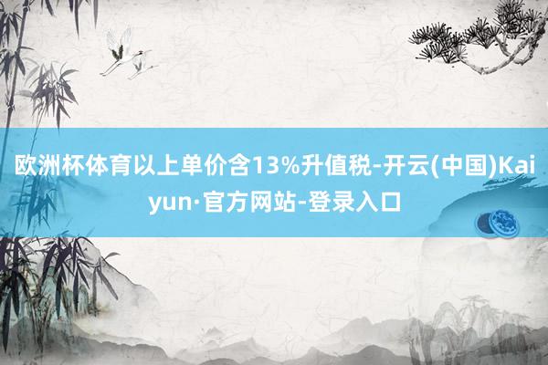 欧洲杯体育以上单价含13%升值税-开云(中国)Kaiyun·官方网站-登录入口