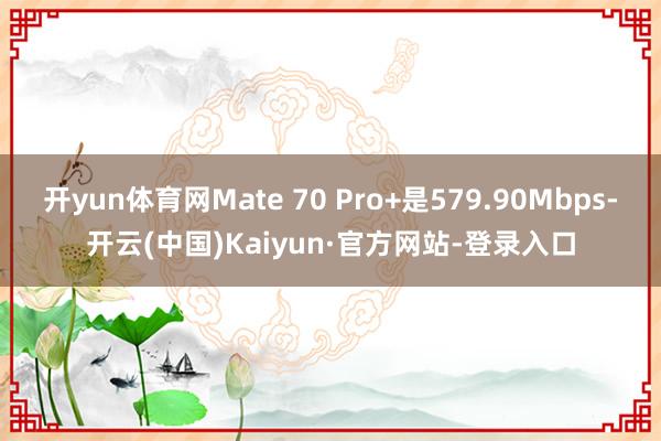 开yun体育网Mate 70 Pro+是579.90Mbps-开云(中国)Kaiyun·官方网站-登录入口